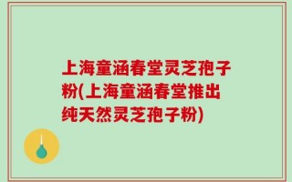 上海童涵春堂灵芝孢子粉(上海童涵春堂推出纯天然灵芝孢子粉)