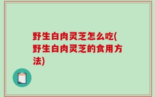 野生白肉灵芝怎么吃(野生白肉灵芝的食用方法)
