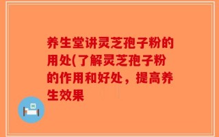 养生堂讲灵芝孢子粉的用处(了解灵芝孢子粉的作用和好处，提高养生效果