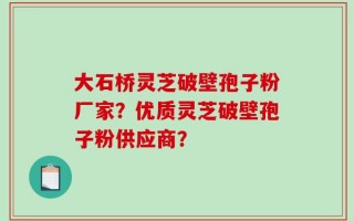 大石桥灵芝破壁孢子粉厂家？优质灵芝破壁孢子粉供应商？