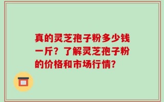 真的灵芝孢子粉多少钱一斤？了解灵芝孢子粉的价格和市场行情？
