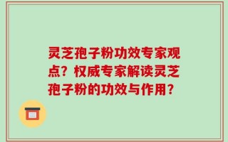 灵芝孢子粉功效专家观点？权威专家解读灵芝孢子粉的功效与作用？