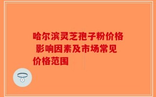 哈尔滨灵芝孢子粉价格 影响因素及市场常见价格范围