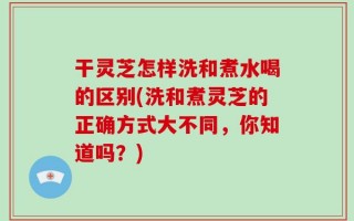 干灵芝怎样洗和煮水喝的区别(洗和煮灵芝的正确方式大不同，你知道吗？)