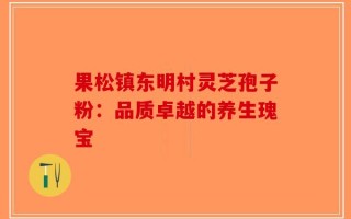 果松镇东明村灵芝孢子粉：品质卓越的养生瑰宝
