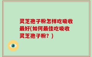 灵芝孢子粉怎样吃吸收最好(如何最佳吃吸收灵芝孢子粉？)