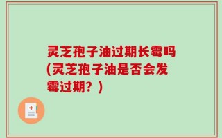 灵芝孢子油过期长霉吗(灵芝孢子油是否会发霉过期？)