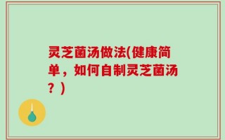 灵芝菌汤做法(健康简单，如何自制灵芝菌汤？)