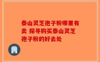 泰山灵芝孢子粉哪里有卖 探寻购买泰山灵芝孢子粉的好去处