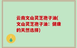云南文山灵芝孢子油(文山灵芝孢子油：健康的天然选择)