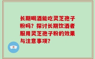 长期喝酒能吃灵芝孢子粉吗？探讨长期饮酒者服用灵芝孢子粉的效果与注意事项？