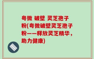 粤微 破壁 灵芝孢子粉(粤微破壁灵芝孢子粉——释放灵芝精华，助力健康)
