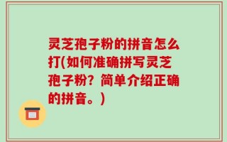 灵芝孢子粉的拼音怎么打(如何准确拼写灵芝孢子粉？简单介绍正确的拼音。)