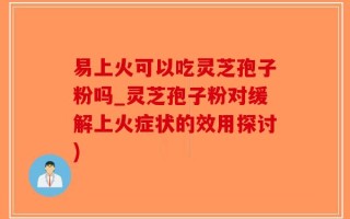 易上火可以吃灵芝孢子粉吗_灵芝孢子粉对缓解上火症状的效用探讨)