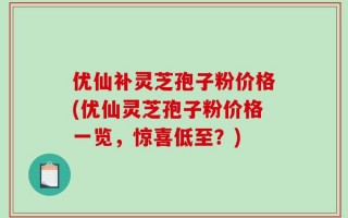 优仙补灵芝孢子粉价格(优仙灵芝孢子粉价格一览，惊喜低至？)
