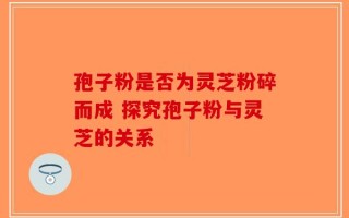 孢子粉是否为灵芝粉碎而成 探究孢子粉与灵芝的关系