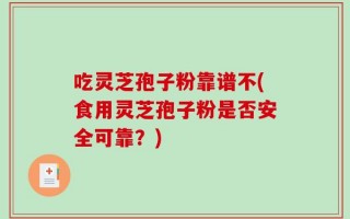 吃灵芝孢子粉靠谱不(食用灵芝孢子粉是否安全可靠？)
