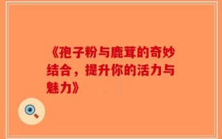 《孢子粉与鹿茸的奇妙结合，提升你的活力与魅力》