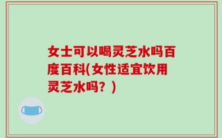 女士可以喝灵芝水吗百度百科(女性适宜饮用灵芝水吗？)
