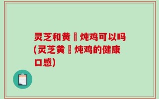 灵芝和黄茋炖鸡可以吗(灵芝黄茋炖鸡的健康口感)