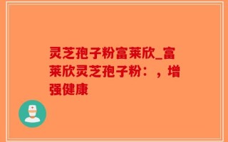 灵芝孢子粉富莱欣_富莱欣灵芝孢子粉：，增强健康