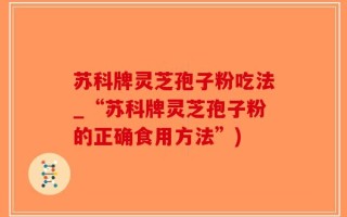 苏科牌灵芝孢子粉吃法_“苏科牌灵芝孢子粉的正确食用方法”)
