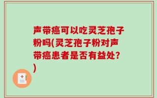 声带癌可以吃灵芝孢子粉吗(灵芝孢子粉对声带癌患者是否有益处？)