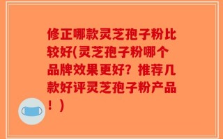 修正哪款灵芝孢子粉比较好(灵芝孢子粉哪个品牌效果更好？推荐几款好评灵芝孢子粉产品！)