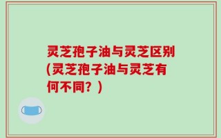 灵芝孢子油与灵芝区别(灵芝孢子油与灵芝有何不同？)