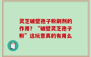 灵芝破壁孢子粉刷剂的作用？“破壁灵芝孢子粉”这玩意真的有用么