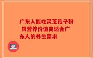 广东人能吃灵芝孢子粉 其营养价值高适合广东人的养生需求