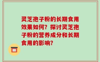 灵芝孢子粉的长期食用效果如何？探讨灵芝孢子粉的营养成分和长期食用的影响？