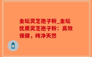金坛灵芝孢子粉_金坛优质灵芝孢子粉：高效保健，纯净天然