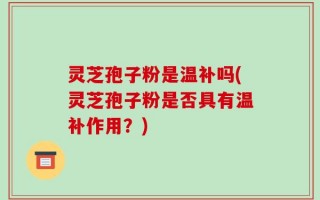 灵芝孢子粉是温补吗(灵芝孢子粉是否具有温补作用？)