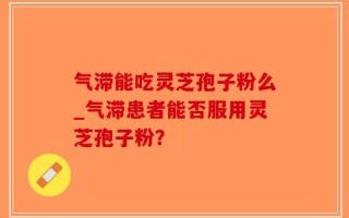 气滞能吃灵芝孢子粉么_气滞患者能否服用灵芝孢子粉？