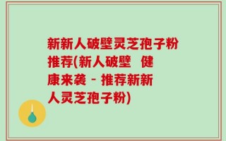 新新人破壁灵芝孢子粉推荐(新人破壁  健康来袭 - 推荐新新人灵芝孢子粉)