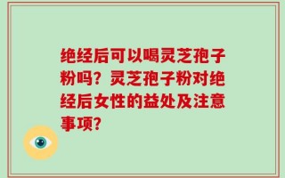 绝经后可以喝灵芝孢子粉吗？灵芝孢子粉对绝经后女性的益处及注意事项？