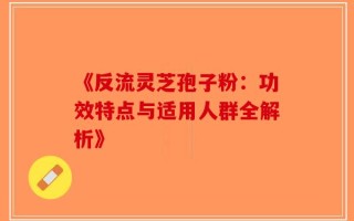 《反流灵芝孢子粉：功效特点与适用人群全解析》