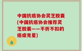 中国抗癌协会灵芝胶囊(中国抗癌协会推荐灵芝胶囊——不折不扣的癌症克星)