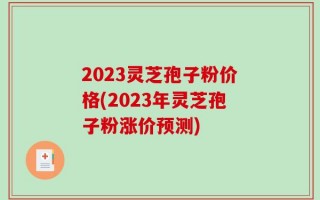 2023灵芝孢子粉价格(2023年灵芝孢子粉涨价预测)