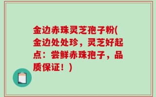 金边赤珠灵芝孢子粉(金边处处珍，灵芝好起点：尝鲜赤珠孢子，品质保证！)