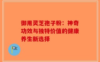 御用灵芝孢子粉：神奇功效与独特价值的健康养生新选择