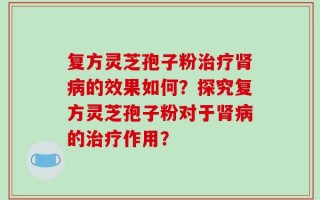 复方灵芝孢子粉治疗肾病的效果如何？探究复方灵芝孢子粉对于肾病的治疗作用？