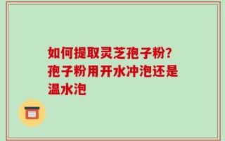 如何提取灵芝孢子粉？孢子粉用开水冲泡还是温水泡
