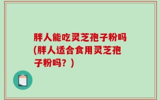 胖人能吃灵芝孢子粉吗(胖人适合食用灵芝孢子粉吗？)