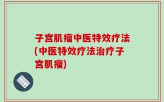 子宫肌瘤中医特效疗法(中医特效疗法治疗子宫肌瘤)