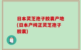 日本灵芝孢子胶囊产地(日本产纯正灵芝孢子胶囊)