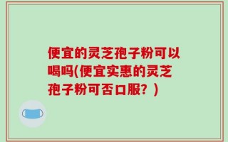 便宜的灵芝孢子粉可以喝吗(便宜实惠的灵芝孢子粉可否口服？)