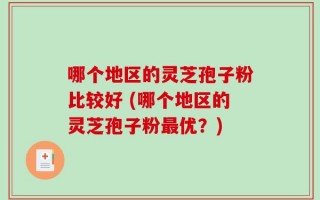 哪个地区的灵芝孢子粉比较好 (哪个地区的灵芝孢子粉最优？)