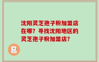 沈阳灵芝孢子粉加盟店在哪？寻找沈阳地区的灵芝孢子粉加盟店？
